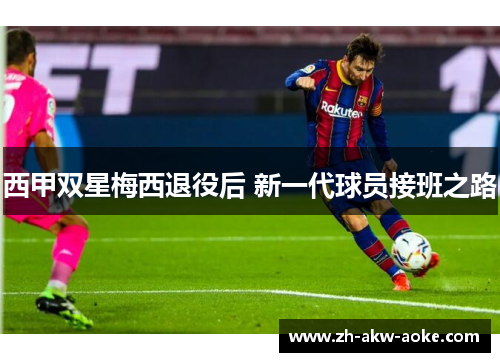 西甲双星梅西退役后 新一代球员接班之路 西甲双星梅西退役后 新一代球员接班之路