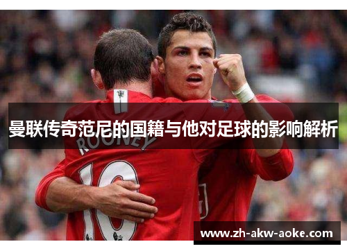 曼联传奇范尼的国籍与他对足球的影响解析 曼联传奇范尼的国籍与他对足球的影响解析